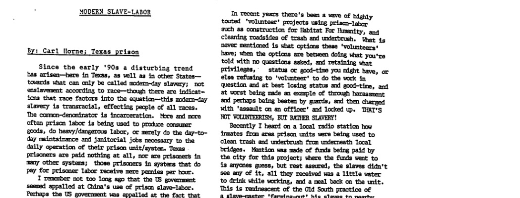 MODERN SLAVE-LABOR By: Carl lorne; Texas prison Since the early ’90s a disturbing trend bas arisen—here in Texas, as vell as in other States— touards what can caly be called mdemday slavery; not enslavenent according to Tace—thaugh there are indicat= ions that Tace factors into the equatin—this mdem~day slavery is transtacial, effecting pecple of all races. The camon—denandrator i incarceration. More and more often prisn labor is being used to produce consumer goods, do heavy/dangerous Labor, or merely do the day-to- day maintainance and janitorial jobs necessary to the daily operation of thetr prison unit/systen. Texas prisoners are paid nothing at all, nor are priscuers in many other systens; those prismers in systems that do pay for priscner labor receive sere pemies per bour. T remenber not too long ago that the US goverment seened appalled at China’s use of prisam slave-labor. Perhaps the US government was sppalled at the fact that In Tecent years there’s been a wave of touted ‘volunteer* projects using priscn-labor such a8 construction for fabitat For Ihmenity, and cleaning roadsides of trash and underbrush, What 1s never menticoed is what cptims these ‘volunteers* have; when the options are between doing what you’re told with no questions asked, and Tetaining wat privilegts, status or good-tine you might have, or elsa refusing to ‘volunteer’ to do the work in questicn and at best losing status and good-tins, and at worst being made an example of through harassment and perhaps being beaten by guards, and then charged with ‘assault n an officer’ and locked p. TIAT’S FOT VOLUNTEERISY, BUT RATVER SLAVERY! Recently T heard cn a Tocal radio station how Aimates from area prison units were being used to clean trash and underbrush from undermeath local bridges. Mention was made of funds being paid by the city for this project; where the funds went to is anyones guess, but rest assured, the slaves didn’t see any of it, all they received was a little water to drink while working, and a meal back cn the unit. This 15 remtnescent of the 01 South practice of 2 sleuneanhar Mrales st She P e e